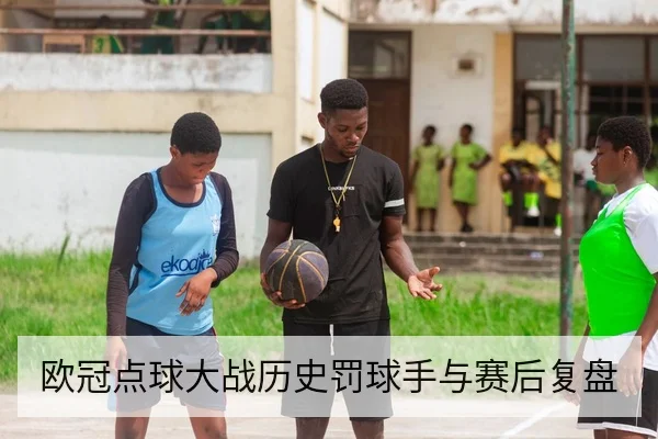 欧冠点球大战历史罚球手与赛后复盘
