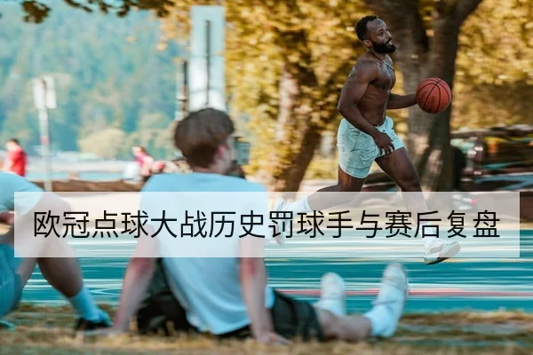 欧冠点球大战历史罚球手与赛后复盘
